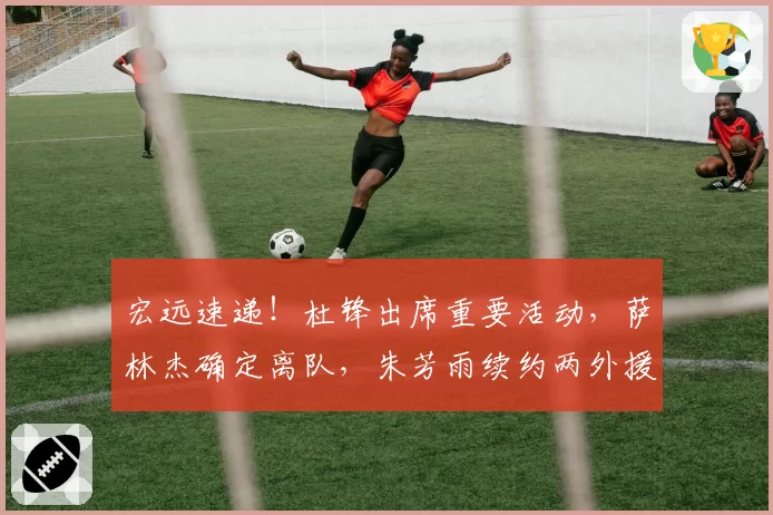 宏远速递！杜锋出席重要活动，萨林杰确定离队，朱芳雨续约两外援