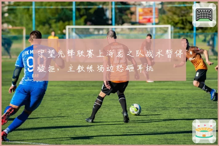 守望先锋联赛上海龙之队战术暂停被拒，主教练场边怒砸耳机