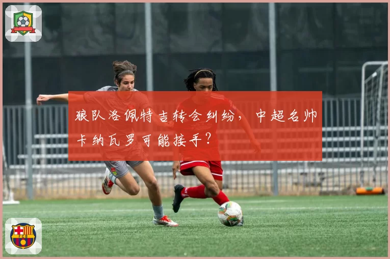 狼队洛佩特吉转会纠纷，中超名帅卡纳瓦罗可能接手？
