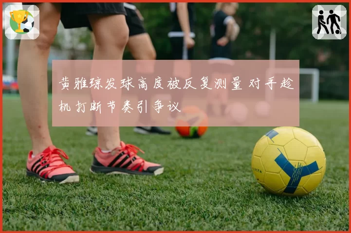 黄雅琼发球高度被反复测量 对手趁机打断节奏引争议