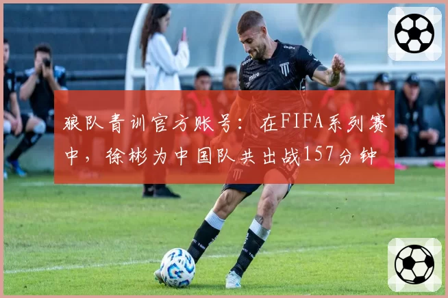 狼队青训官方账号：在FIFA系列赛中，徐彬为中国队共出战157分钟